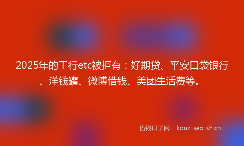 2025年的工行etc被拒有：好期贷、平安口袋银行、洋钱罐、微博借钱、美团生活费等。