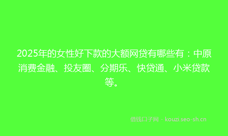 2025年的女性好下款的大额网贷有哪些有：中原消费金融、投友圈、分期乐、快贷通、小米贷款等。