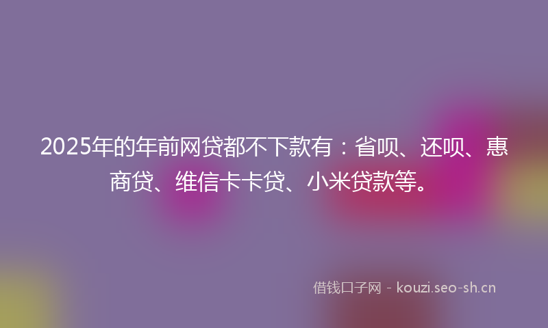 2025年的年前网贷都不下款有:省呗、还呗、惠商贷、维信卡卡贷、小米贷款等。