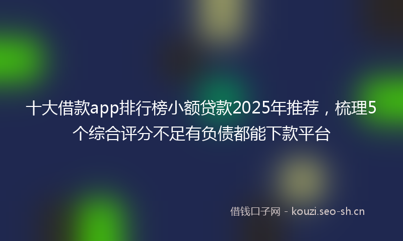 十大借款app排行榜小额贷款2025年推荐，梳理5个综合评分不足有负债都能下款平台