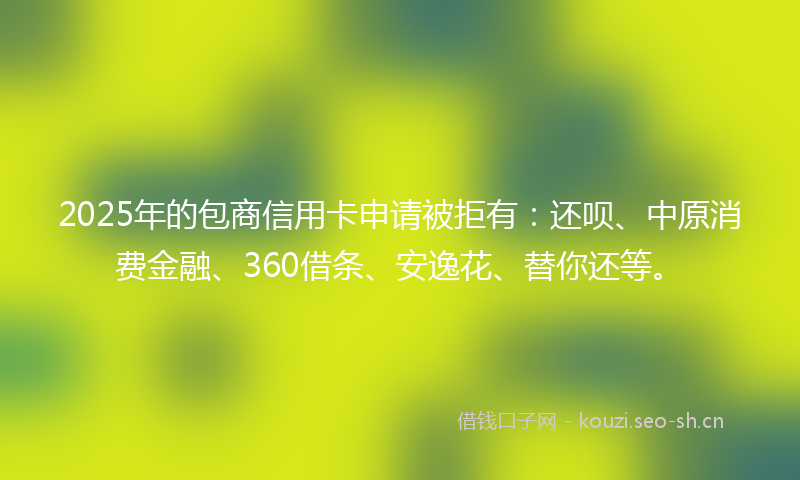 2025年的包商信用卡申请被拒有:还呗、中原消费金融、360借条、安逸花、替你还等。