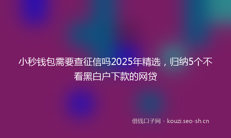 小秒钱包需要查征信吗2025年精选，归纳5个不看黑白户下款的网贷