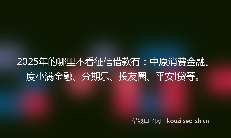 2025年的哪里不看征信借款有:中原消费金融、度小满金融、分期乐、投友圈、平安i贷等。