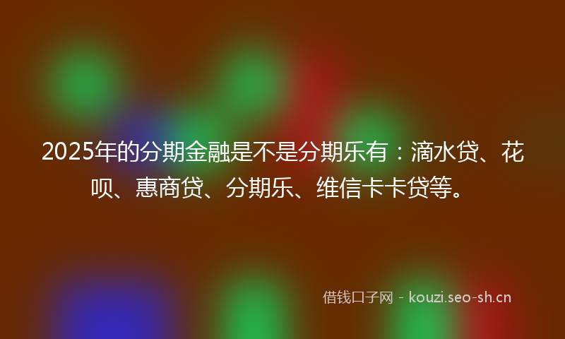 2025年的分期金融是不是分期乐有:滴水贷、花呗、惠商贷、分期乐、维信卡卡贷等。