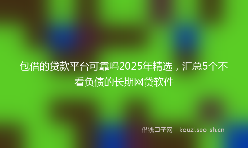 包借的贷款平台可靠吗2025年精选，汇总5个不看负债的长期网贷软件