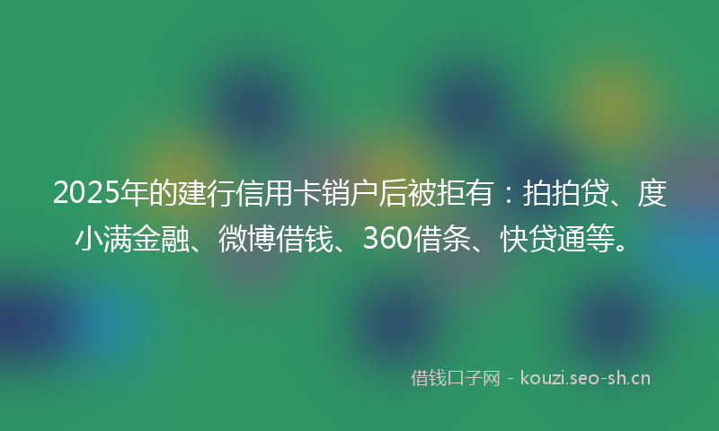 2025年的建行信用卡销户后被拒有：拍拍贷、度小满金融、微博借钱、360借条、快贷通等。