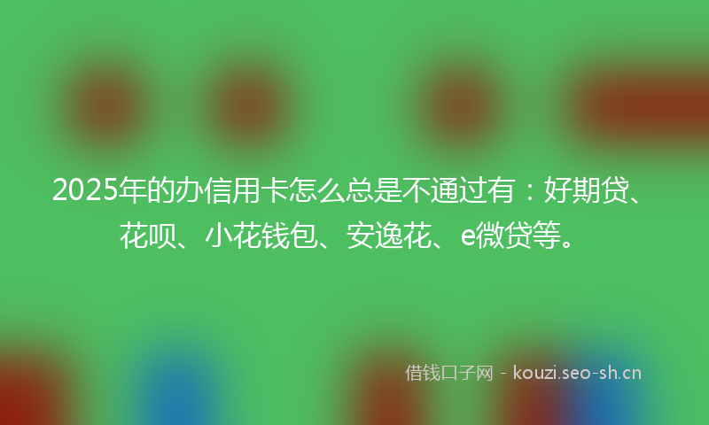 2025年的办信用卡怎么总是不通过有：好期贷、花呗、小花钱包、安逸花、e微贷等。