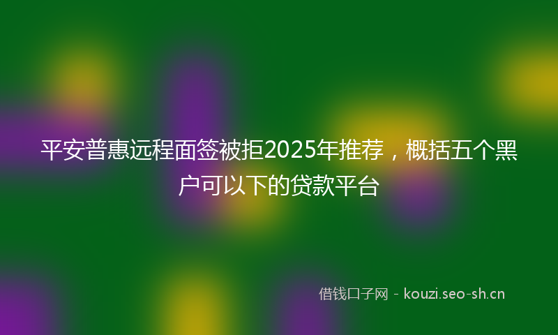 平安普惠远程面签被拒2025年推荐，概括五个黑户可以下的贷款平台