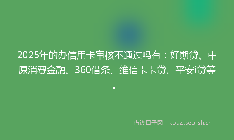 2025年的办信用卡审核不通过吗有：好期贷、中原消费金融、360借条、维信卡卡贷、平安i贷等。