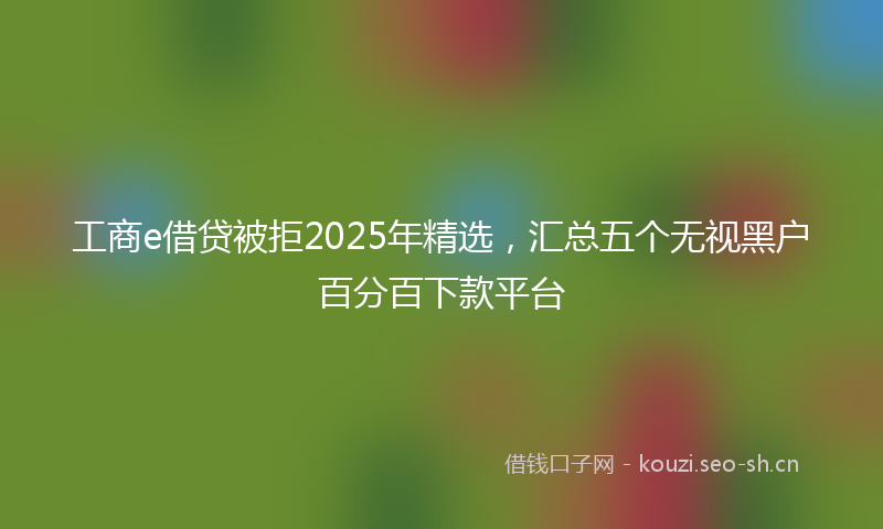 工商e借贷被拒2025年精选，汇总五个无视黑户百分百下款平台