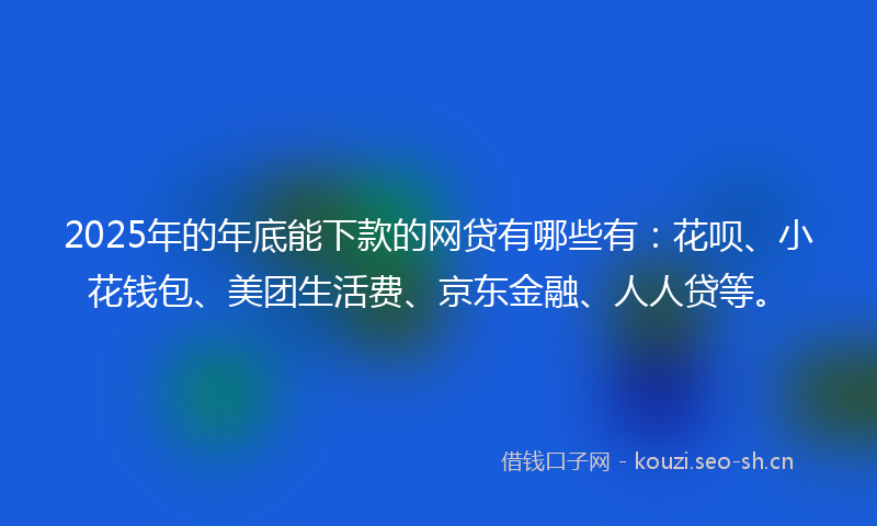 2025年的年底能下款的网贷有哪些有：花呗、小花钱包、美团生活费、京东金融、人人贷等。