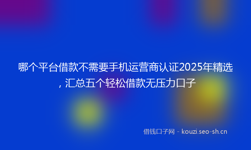 哪个平台借款不需要手机运营商认证2025年精选，汇总五个轻松借款无压力口子