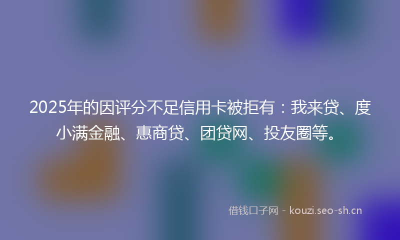 2025年的因评分不足信用卡被拒有：我来贷、度小满金融、惠商贷、团贷网、投友圈等。