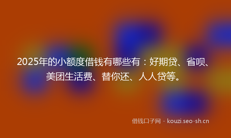 2025年的小额度借钱有哪些有：好期贷、省呗、美团生活费、替你还、人人贷等。
