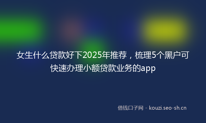 女生什么贷款好下2025年推荐，梳理5个黑户可快速办理小额贷款业务的app
