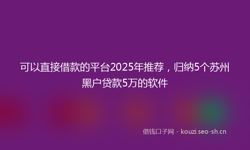 可以直接借款的平台2025年推荐，归纳5个苏州黑户贷款5万的软件