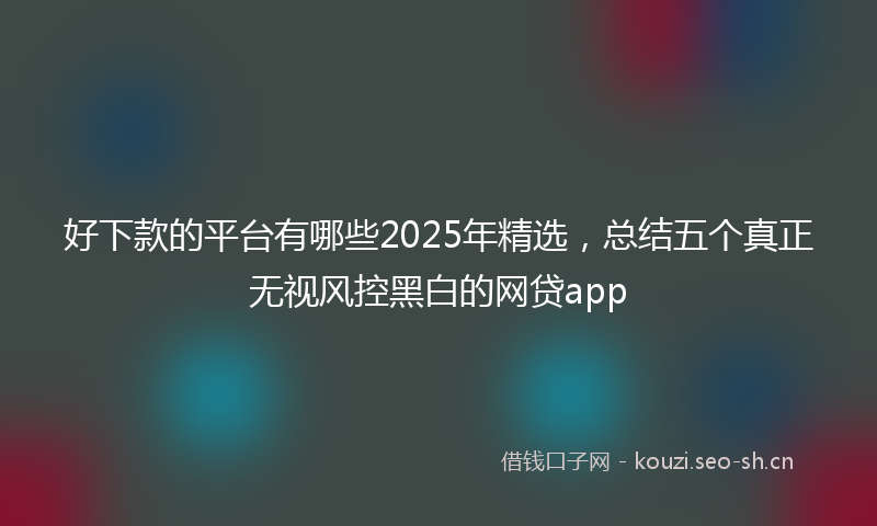 好下款的平台有哪些2025年精选,总结五个真正无视风控黑白的网贷app