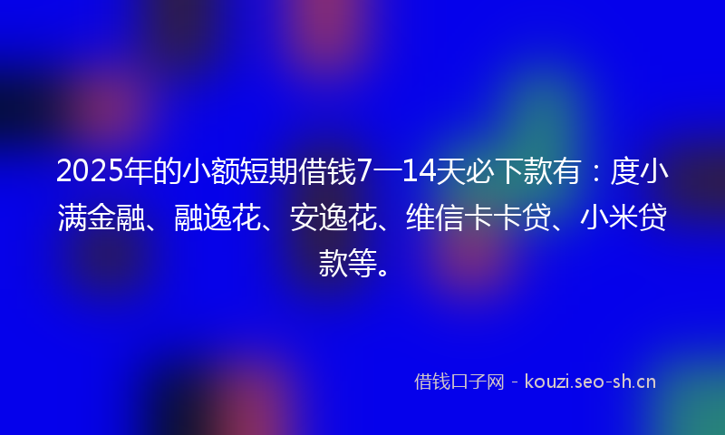 2025年的小额短期借钱7一14天必下款有：度小满金融、融逸花、安逸花、维信卡卡贷、小米贷款等。