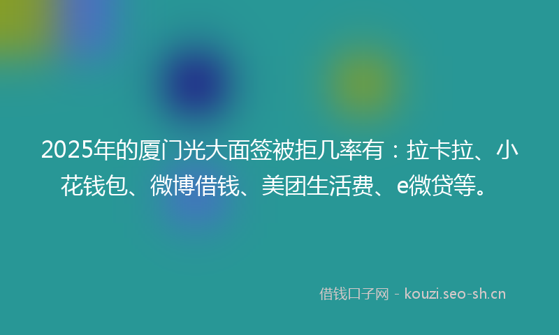 2025年的厦门光大面签被拒几率有：拉卡拉、小花钱包、微博借钱、美团生活费、e微贷等。