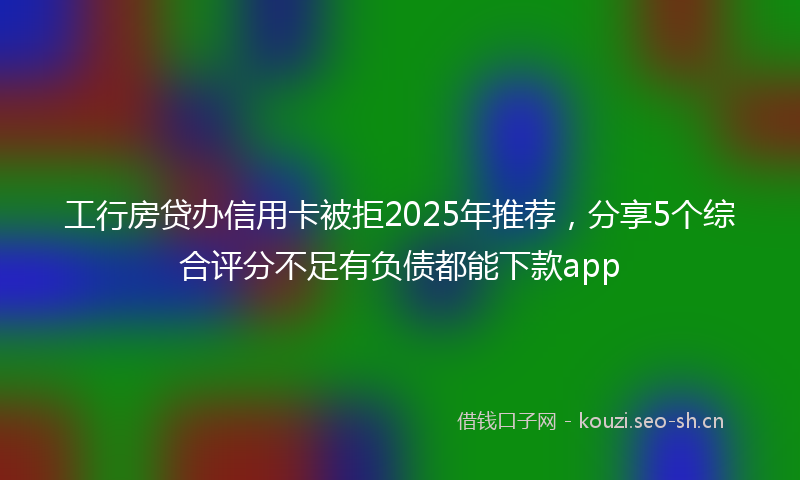 工行房贷办信用卡被拒2025年推荐,分享5个综合评分不足有负债都能下款app