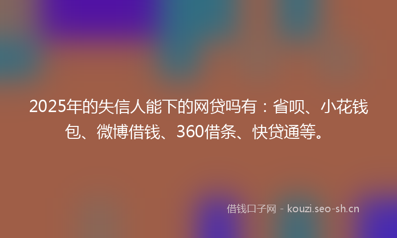 2025年的失信人能下的网贷吗有：省呗、小花钱包、微博借钱、360借条、快贷通等。