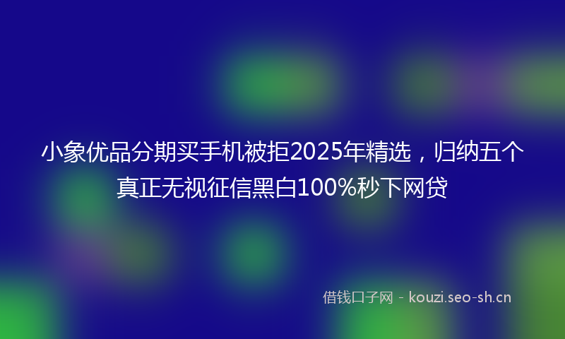 小象优品分期买手机被拒2025年精选,归纳五个真正无视征信黑白100%秒下网贷