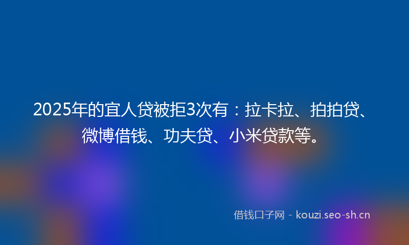 2025年的宜人贷被拒3次有：拉卡拉、拍拍贷、微博借钱、功夫贷、小米贷款等。