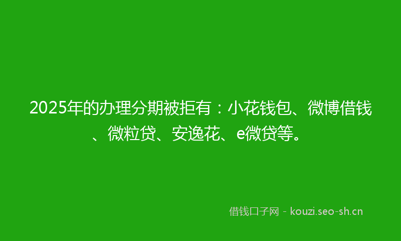2025年的办理分期被拒有：小花钱包、微博借钱、微粒贷、安逸花、e微贷等。