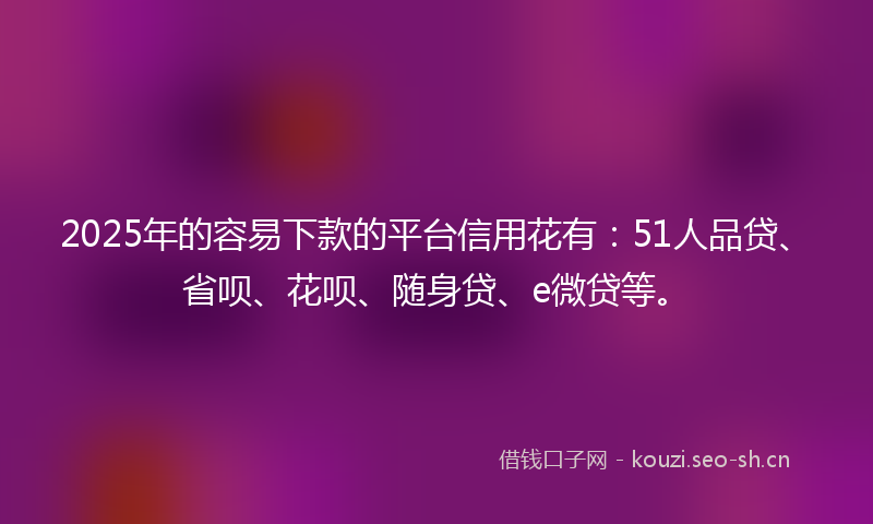 2025年的容易下款的平台信用花有：51人品贷、省呗、花呗、随身贷、e微贷等。