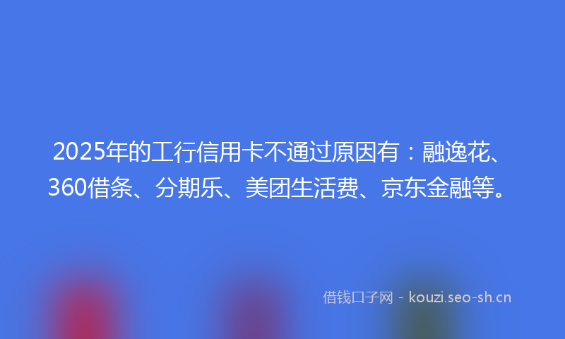 2025年的工行信用卡不通过原因有：融逸花、360借条、分期乐、美团生活费、京东金融等。