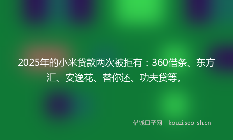 2025年的小米贷款两次被拒有：360借条、东方汇、安逸花、替你还、功夫贷等。