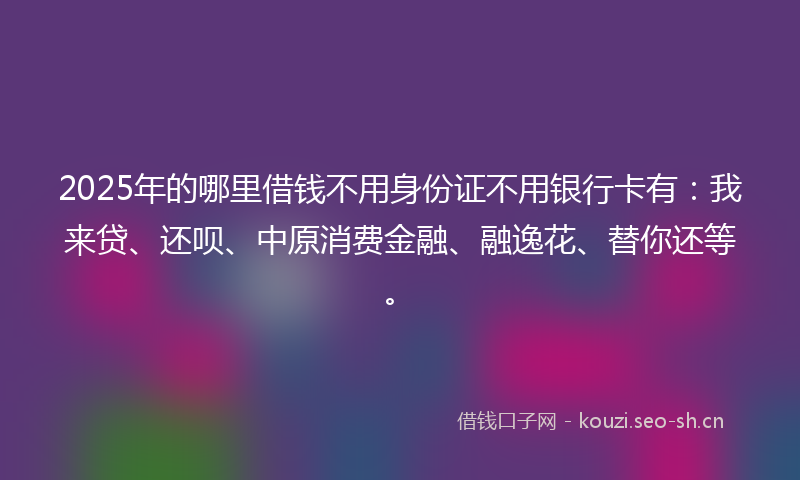 2025年的哪里借钱不用身份证不用银行卡有：我来贷、还呗、中原消费金融、融逸花、替你还等。