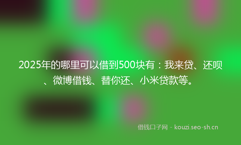 2025年的哪里可以借到500块有：我来贷、还呗、微博借钱、替你还、小米贷款等。