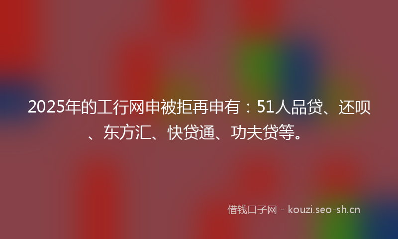 2025年的工行网申被拒再申有：51人品贷、还呗、东方汇、快贷通、功夫贷等。