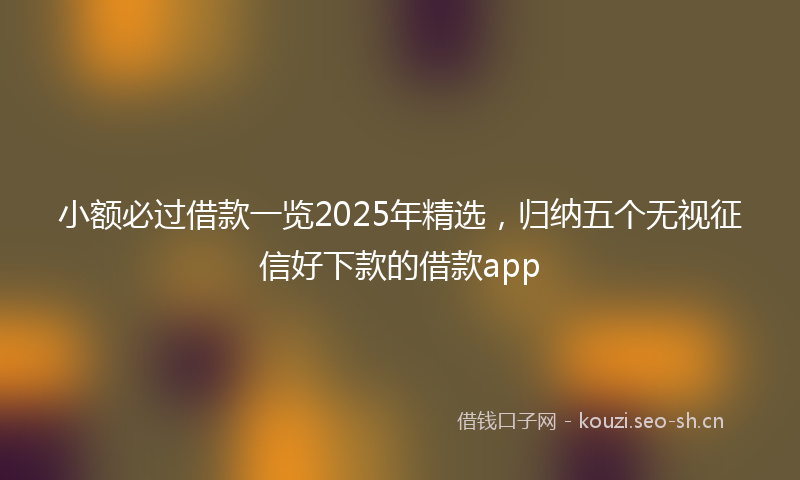 小额必过借款一览2025年精选，归纳五个无视征信好下款的借款app