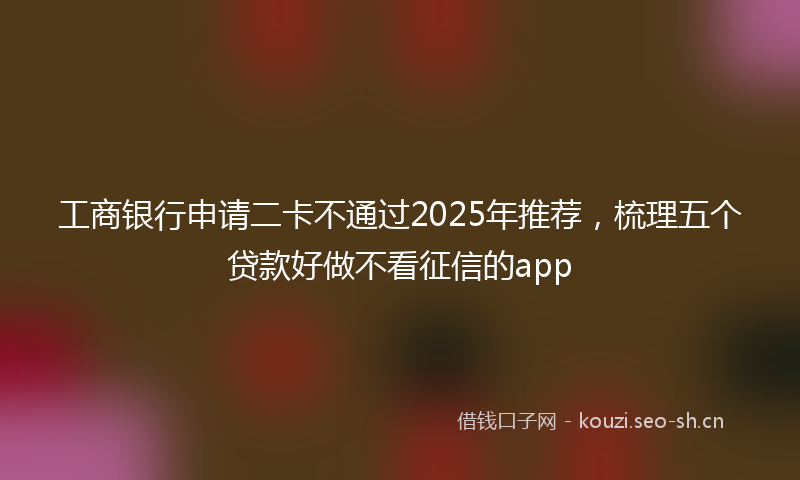 工商银行申请二卡不通过2025年推荐，梳理五个贷款好做不看征信的app