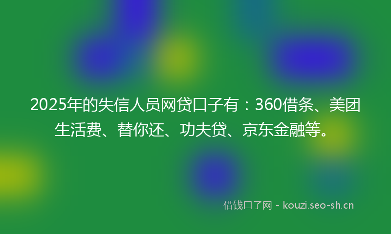 2025年的失信人员网贷口子有：360借条、美团生活费、替你还、功夫贷、京东金融等。