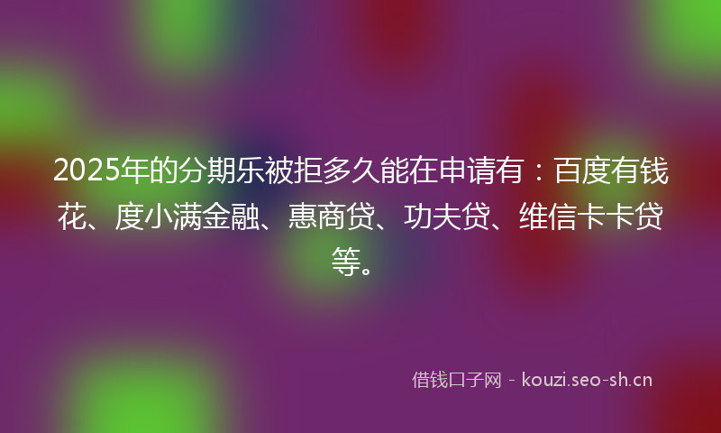2025年的分期乐被拒多久能在申请有：百度有钱花、度小满金融、惠商贷、功夫贷、维信卡卡贷等。