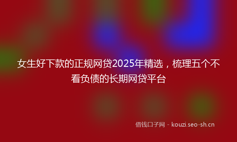 女生好下款的正规网贷2025年精选，梳理五个不看负债的长期网贷平台