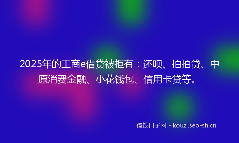 2025年的工商e借贷被拒有：还呗、拍拍贷、中原消费金融、小花钱包、信用卡贷等。