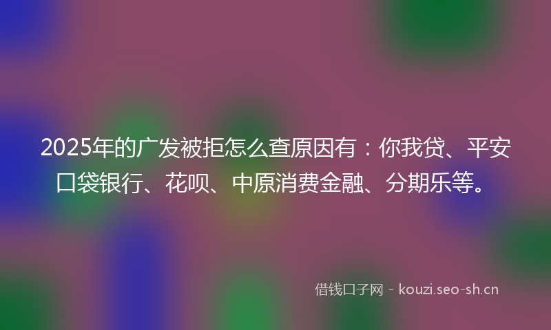 2025年的广发被拒怎么查原因有：你我贷、平安口袋银行、花呗、中原消费金融、分期乐等。