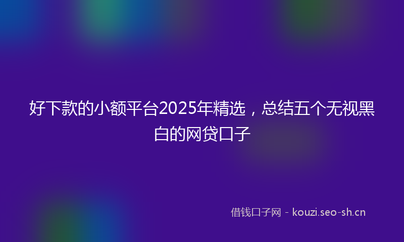 好下款的小额平台2025年精选，总结五个无视黑白的网贷口子