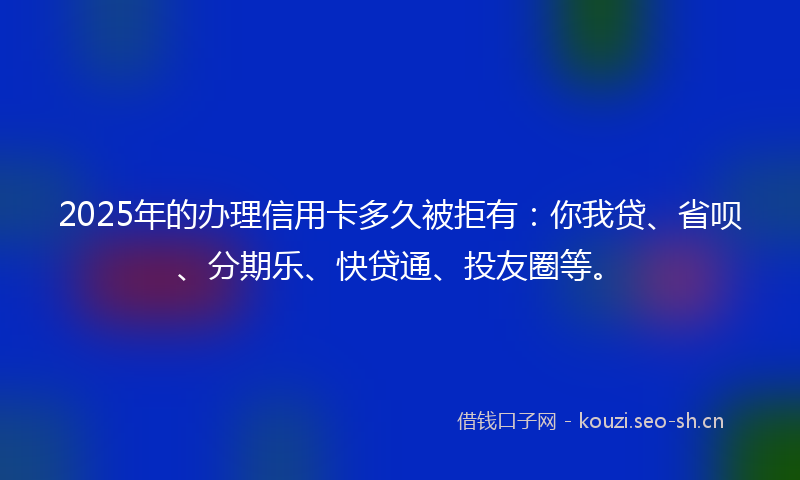 2025年的办理信用卡多久被拒有：你我贷、省呗、分期乐、快贷通、投友圈等。