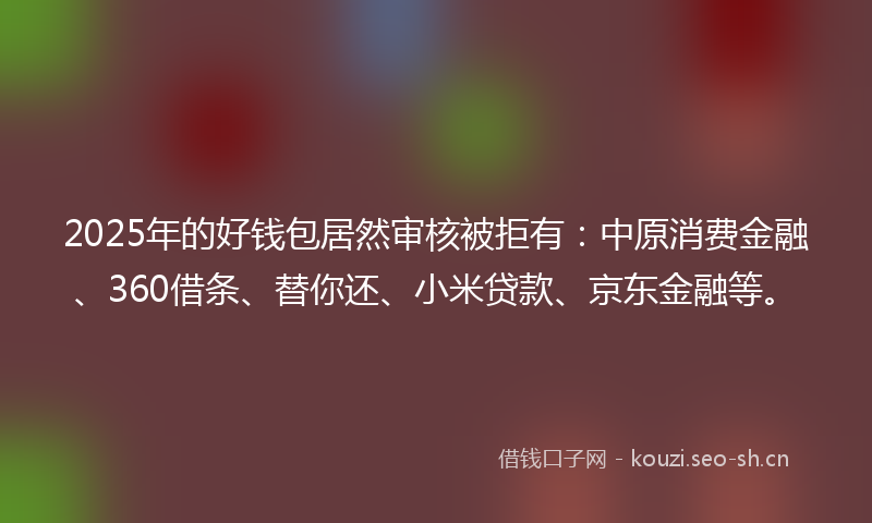 2025年的好钱包居然审核被拒有：中原消费金融、360借条、替你还、小米贷款、京东金融等。