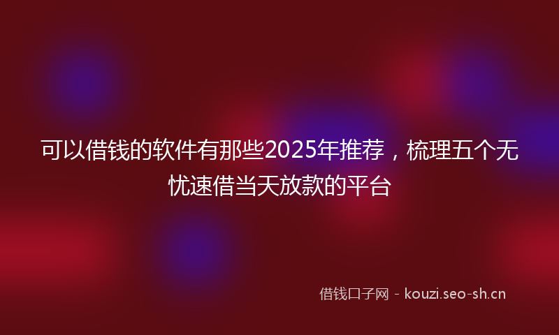 可以借钱的软件有那些2025年推荐，梳理五个无忧速借当天放款的平台