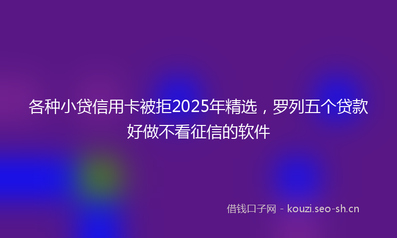 各种小贷信用卡被拒2025年精选,罗列五个贷款好做不看征信的软件