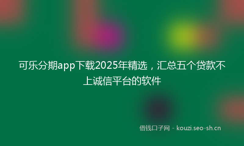 可乐分期app下载2025年精选,汇总五个贷款不上诚信平台的软件