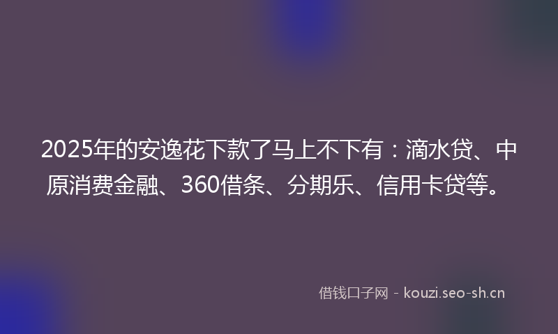 2025年的安逸花下款了马上不下有：滴水贷、中原消费金融、360借条、分期乐、信用卡贷等。