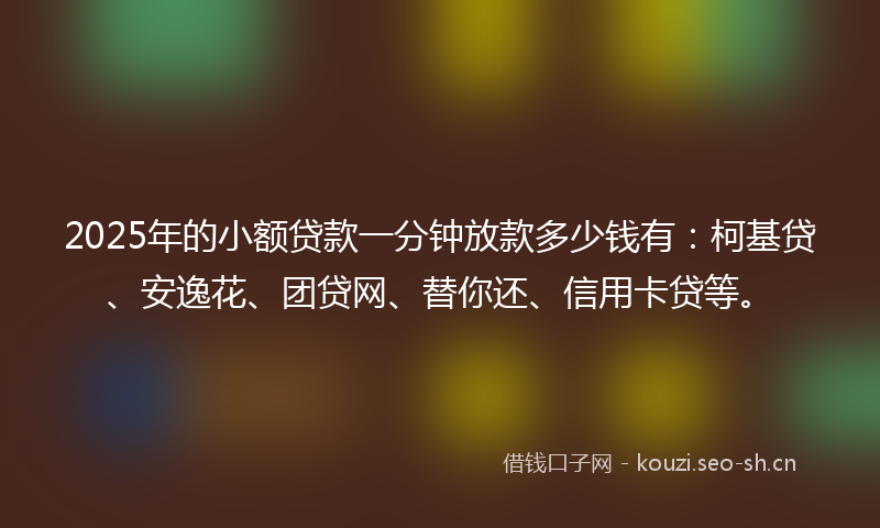 2025年的小额贷款一分钟放款多少钱有：柯基贷、安逸花、团贷网、替你还、信用卡贷等。