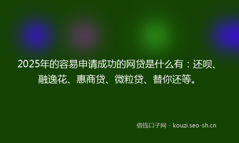 2025年的容易申请成功的网贷是什么有：还呗、融逸花、惠商贷、微粒贷、替你还等。